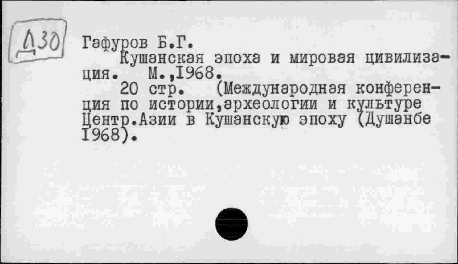 ﻿A3ö
Гафуров Б.Г.
Кушанская эпоха и мировая цивилизация. М. ,1968.
20 стр. (Международная конференция по истории,археологии и культуре Центр.Азии в Куманскую эпоху (Душанбе 1968).